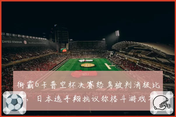 街霸6卡普空杯决赛怒鸟被判消极比赛，日本选手翔抗议称格斗游戏不该限制战术