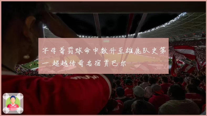 字母哥罚球命中数升至雄鹿队史第一 超越传奇名宿贾巴尔
