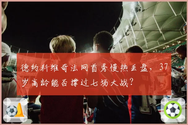 德约科维奇法网首秀慢热丢盘，37岁高龄能否撑过七场大战？