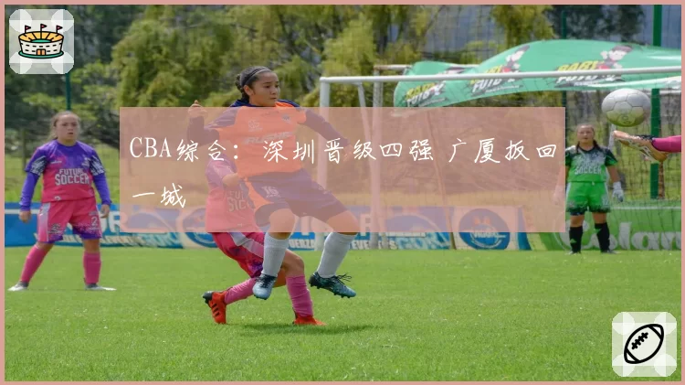CBA综合：深圳晋级四强 广厦扳回一城