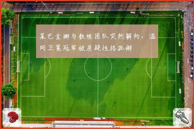 莱巴金娜与教练团队突然解约，温网卫冕冠军被质疑性格孤僻