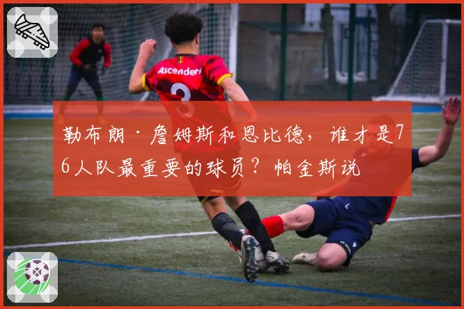 勒布朗·詹姆斯和恩比德,谁才是76人队最重要的球员?帕金斯说