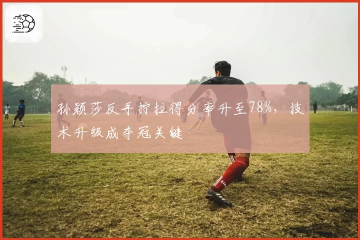 孙颖莎反手拧拉得分率升至78%，技术升级成夺冠关键