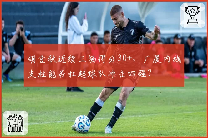 胡金秋连续三场得分30+，广厦内线支柱能否扛起球队冲击四强？