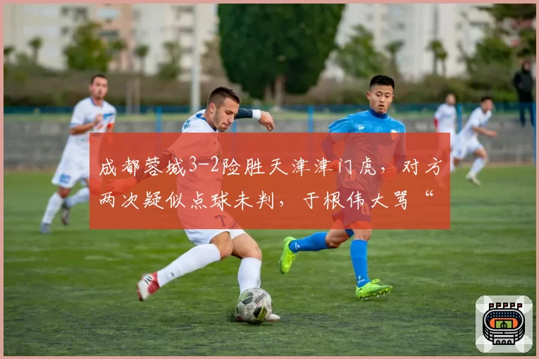 成都蓉城3-2险胜天津津门虎,对方两次疑似点球未判,于根伟大骂“太黑”
