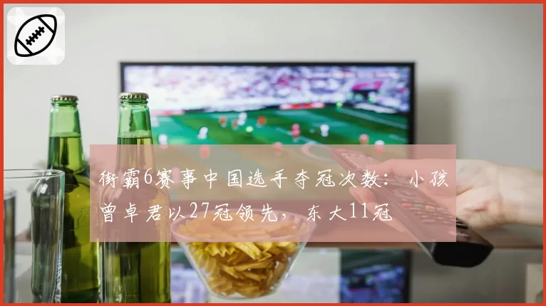 街霸6赛事中国选手夺冠次数：小孩曾卓君以27冠领先，东大11冠