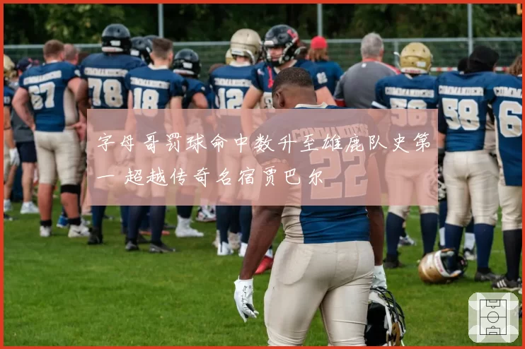 字母哥罚球命中数升至雄鹿队史第一 超越传奇名宿贾巴尔